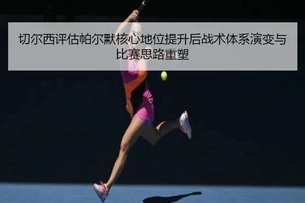 切尔西评估帕尔默核心地位提升后战术体系演变与比赛思路重塑