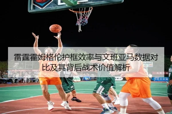 雷霆霍姆格伦护框效率与文班亚马数据对比及其背后战术价值解析