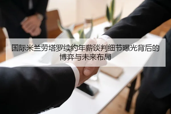 国际米兰劳塔罗续约年薪谈判细节曝光背后的博弈与未来布局