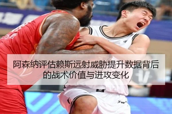 阿森纳评估赖斯远射威胁提升数据背后的战术价值与进攻变化
