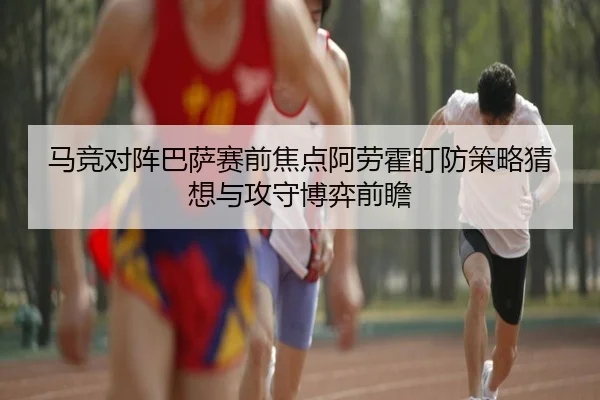 马竞对阵巴萨赛前焦点阿劳霍盯防策略猜想与攻守博弈前瞻