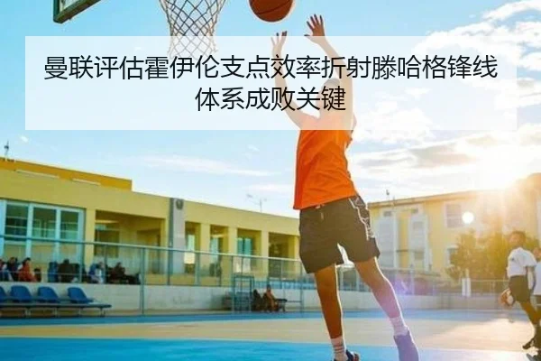 曼联评估霍伊伦支点效率折射滕哈格锋线体系成败关键
