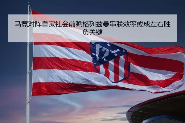 马竞对阵皇家社会前瞻格列兹曼串联效率或成左右胜负关键